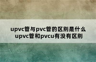 upvc管与pvc管的区别是什么 upvc管和pvcu有没有区别